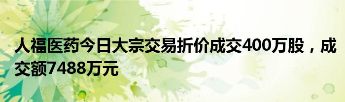 人福医药今日大宗交易折价成交400万股，成交额7488万元