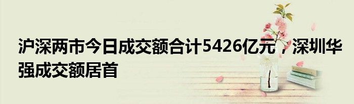 沪深两市今日成交额合计5426亿元，深圳华强成交额居首