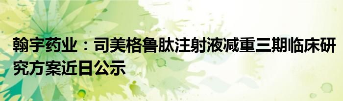 翰宇药业：司美格鲁肽注射液减重三期临床研究方案近日公示