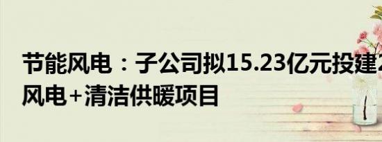 节能风电：子公司拟15.23亿元投建200MW风电+清洁供暖项目