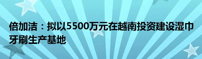 倍加洁：拟以5500万元在越南投资建设湿巾 牙刷生产基地