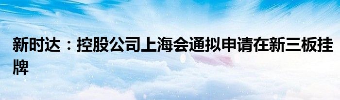 新时达：控股公司上海会通拟申请在新三板挂牌