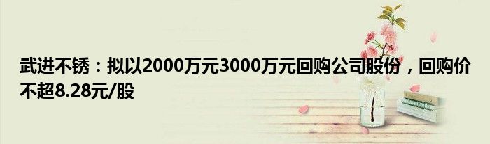 武进不锈：拟以2000万元3000万元回购公司股份，回购价不超8.28元/股