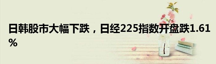 日韩股市大幅下跌，日经225指数开盘跌1.61%