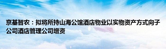 京基智农：拟将所持山海公馆酒店物业以实物资产方式向子公司酒店管理公司增资