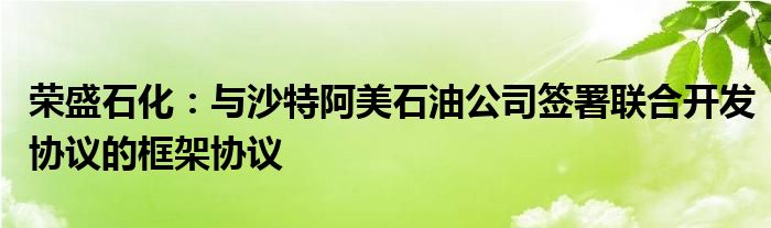 荣盛石化：与沙特阿美石油公司签署联合开发协议的框架协议