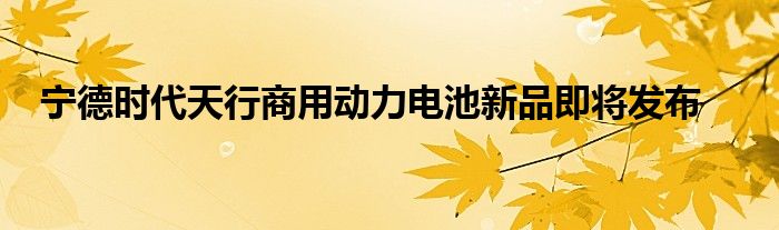 宁德时代天行商用动力电池新品即将发布