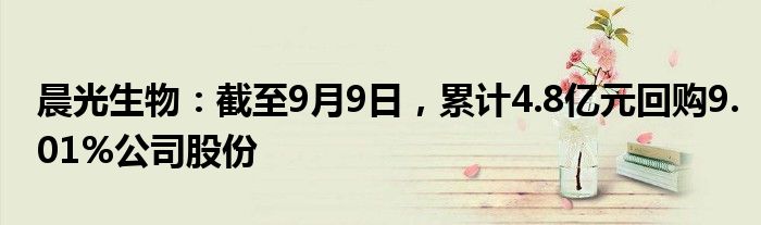 晨光生物：截至9月9日，累计4.8亿元回购9.01%公司股份