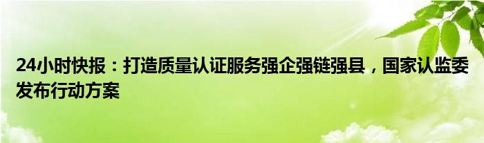 24小时快报：打造质量认证服务强企强链强县，国家认监委发布行动方案