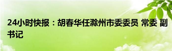 24小时快报：胡春华任滁州市委委员 常委 副书记