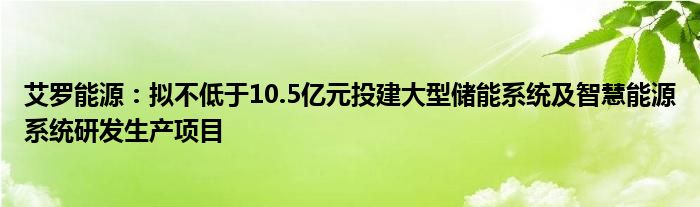 艾罗能源：拟不低于10.5亿元投建大型储能系统及智慧能源系统研发生产项目