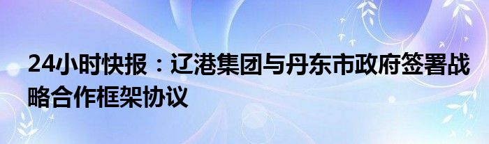 24小时快报：辽港集团与丹东市政府签署战略合作框架协议