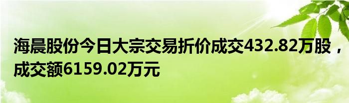 海晨股份今日大宗交易折价成交432.82万股，成交额6159.02万元