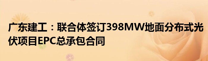 广东建工：联合体签订398MW地面分布式光伏项目EPC总承包合同