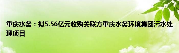 重庆水务：拟5.56亿元收购关联方重庆水务环境集团污水处理项目