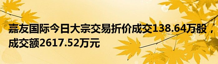 嘉友国际今日大宗交易折价成交138.64万股，成交额2617.52万元