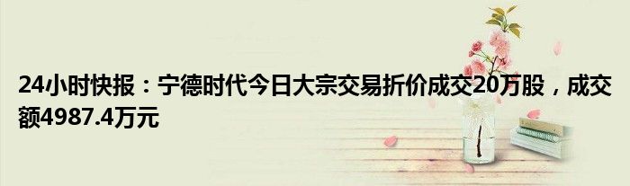 24小时快报：宁德时代今日大宗交易折价成交20万股，成交额4987.4万元