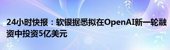 24小时快报：软银据悉拟在OpenAI新一轮融资中投资5亿美元