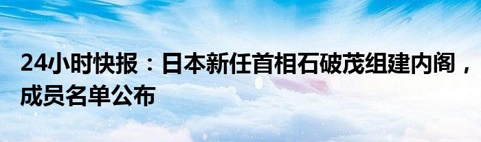 24小时快报：日本新任首相石破茂组建内阁，成员名单公布