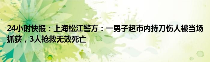 24小时快报：上海松江警方：一男子超市内持刀伤人被当场抓获，3人抢救无效死亡