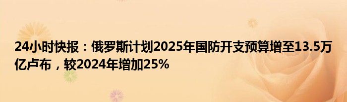 24小时快报：俄罗斯计划2025年国防开支预算增至13.5万亿卢布，较2024年增加25%