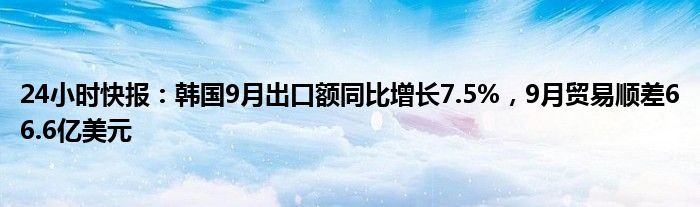 24小时快报：韩国9月出口额同比增长7.5%，9月贸易顺差66.6亿美元