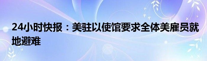 24小时快报：美驻以使馆要求全体美雇员就地避难