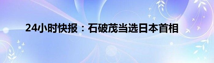 24小时快报：石破茂当选日本首相