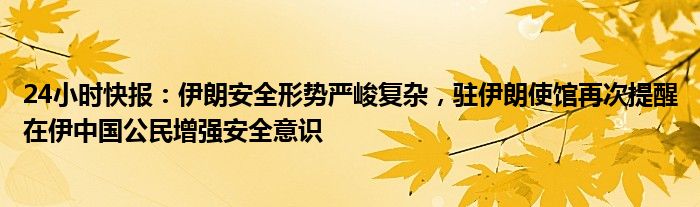 24小时快报：伊朗安全形势严峻复杂，驻伊朗使馆再次提醒在伊中国公民增强安全意识