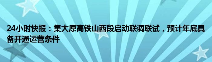 24小时快报：集大原高铁山西段启动联调联试，预计年底具备开通运营条件