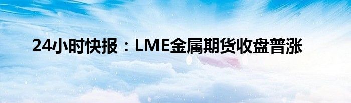 24小时快报：LME金属期货收盘普涨