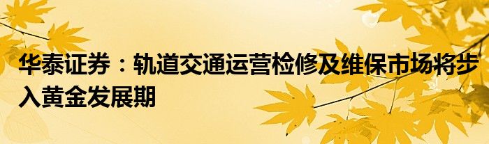 华泰证券：轨道交通运营检修及维保市场将步入黄金发展期