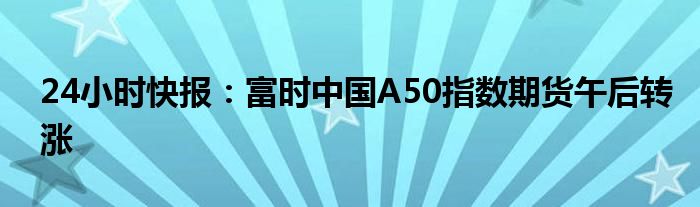 24小时快报：富时中国A50指数期货午后转涨