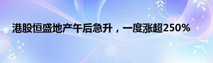 港股恒盛地产午后急升，一度涨超250%