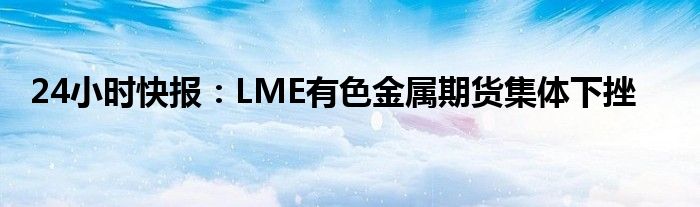 24小时快报：LME有色金属期货集体下挫