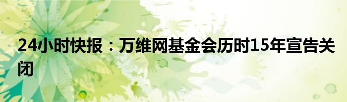 24小时快报：万维网基金会历时15年宣告关闭