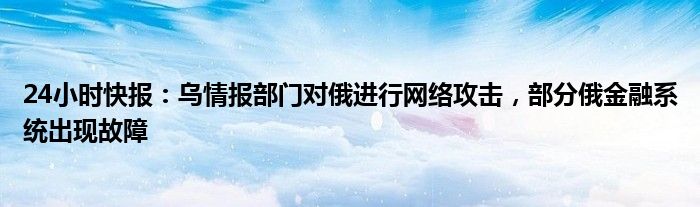 24小时快报：乌情报部门对俄进行网络攻击，部分俄金融系统出现故障