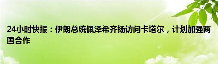 24小时快报：伊朗总统佩泽希齐扬访问卡塔尔，计划加强两国合作