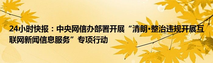 24小时快报：中央网信办部署开展“清朗·整治违规开展互联网新闻信息服务”专项行动