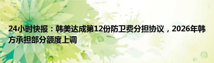 24小时快报：韩美达成第12份防卫费分担协议，2026年韩方承担部分额度上调