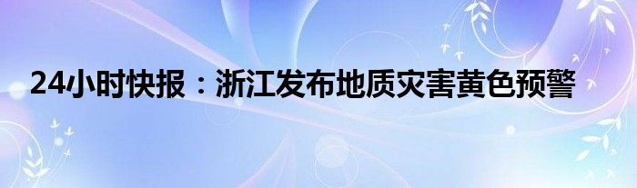 24小时快报：浙江发布地质灾害黄色预警