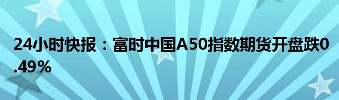 24小时快报：富时中国A50指数期货开盘跌0.49%