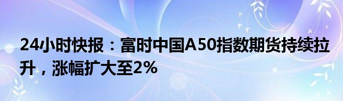 24小时快报：富时中国A50指数期货持续拉升，涨幅扩大至2%