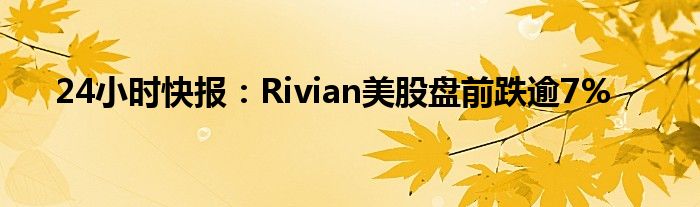 24小时快报：Rivian美股盘前跌逾7%