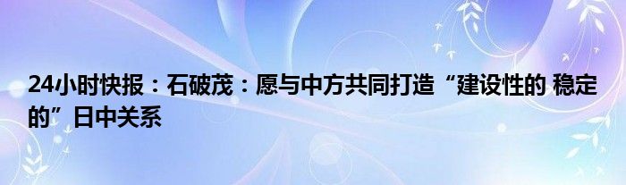 24小时快报：石破茂：愿与中方共同打造“建设性的 稳定的”日中关系