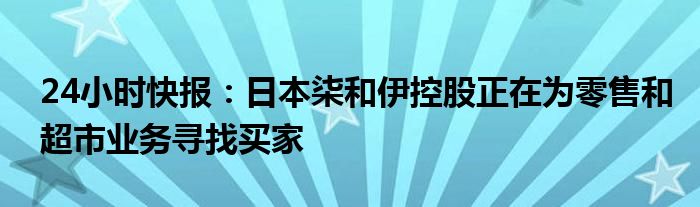 24小时快报：日本柒和伊控股正在为零售和超市业务寻找买家