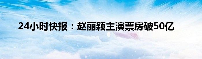 24小时快报：赵丽颖主演票房破50亿