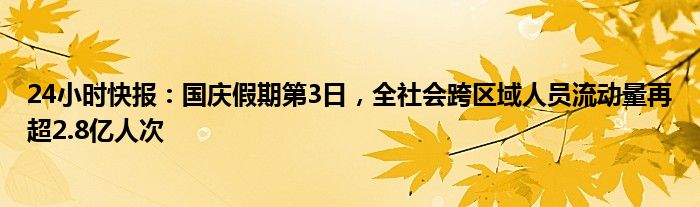 24小时快报：国庆假期第3日，全社会跨区域人员流动量再超2.8亿人次