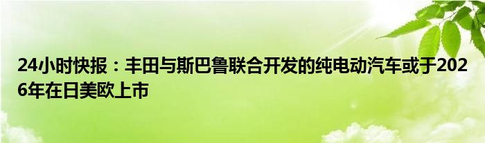 24小时快报：丰田与斯巴鲁联合开发的纯电动汽车或于2026年在日美欧上市