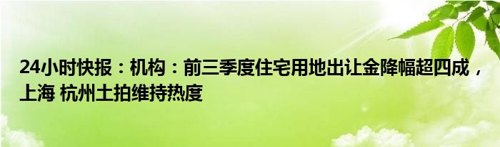 24小时快报：机构：前三季度住宅用地出让金降幅超四成，上海 杭州土拍维持热度